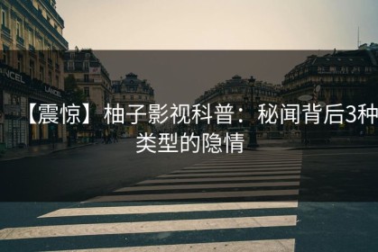【震惊】柚子影视科普：秘闻背后3种类型的隐情