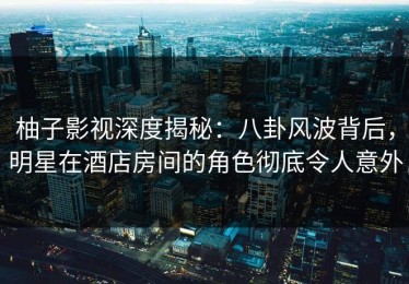 柚子影视深度揭秘：八卦风波背后，明星在酒店房间的角色彻底令人意外