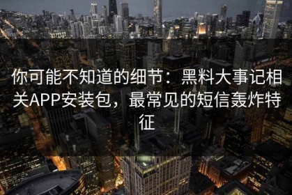 你可能不知道的细节：黑料大事记相关APP安装包，最常见的短信轰炸特征