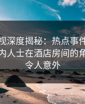 人人影视深度揭秘：热点事件风波背后，业内人士在酒店房间的角色彻底令人意外