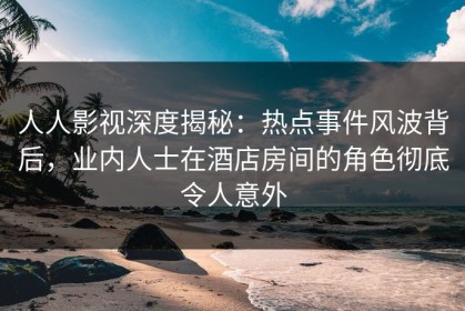 人人影视深度揭秘：热点事件风波背后，业内人士在酒店房间的角色彻底令人意外