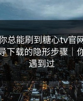 为什么你总能刷到糖心tv官网？｜背后是诱导下载的隐形步骤｜你可能也遇到过
