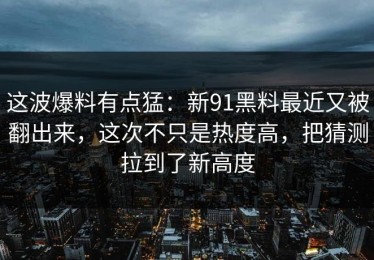 这波爆料有点猛：新91黑料最近又被翻出来，这次不只是热度高，把猜测拉到了新高度