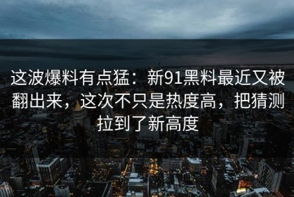 这波爆料有点猛：新91黑料最近又被翻出来，这次不只是热度高，把猜测拉到了新高度