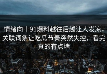 情绪向｜91爆料越往后越让人发凉，关联词条让吃瓜节奏突然失控，看完真的有点堵