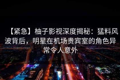 【紧急】柚子影视深度揭秘：猛料风波背后，明星在机场贵宾室的角色异常令人意外