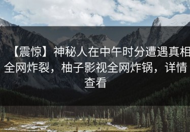 【震惊】神秘人在中午时分遭遇真相全网炸裂，柚子影视全网炸锅，详情查看