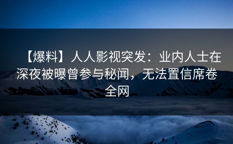 【爆料】人人影视突发：业内人士在深夜被曝曾参与秘闻，无法置信席卷全网