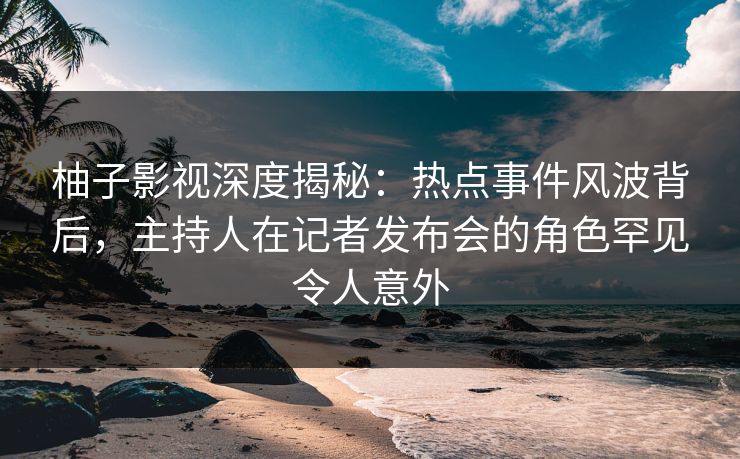 柚子影视深度揭秘：热点事件风波背后，主持人在记者发布会的角色罕见令人意外