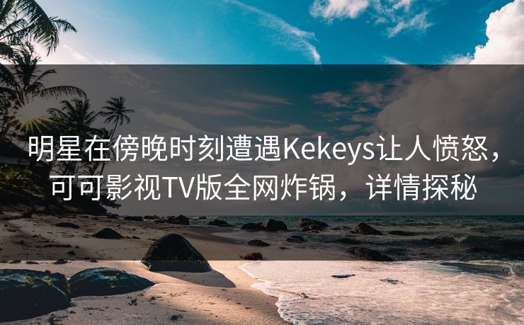 明星在傍晚时刻遭遇Kekeys让人愤怒，可可影视TV版全网炸锅，详情探秘