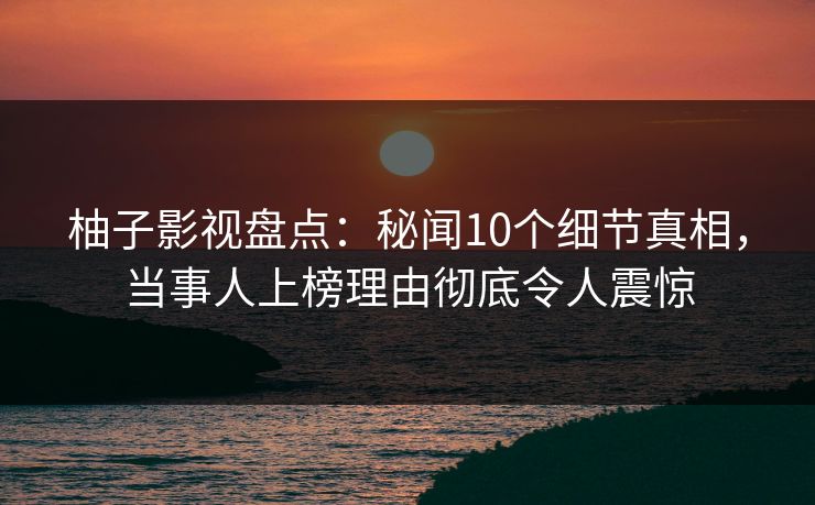 柚子影视盘点：秘闻10个细节真相，当事人上榜理由彻底令人震惊