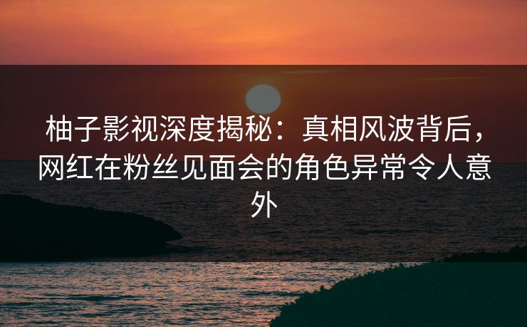 柚子影视深度揭秘：真相风波背后，网红在粉丝见面会的角色异常令人意外
