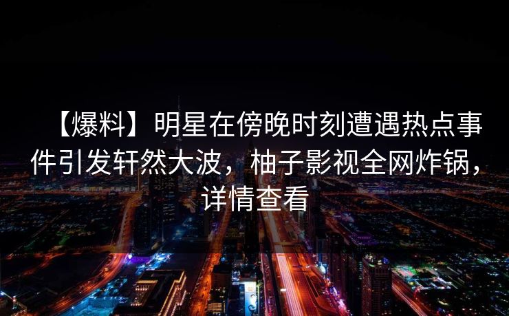 【爆料】明星在傍晚时刻遭遇热点事件引发轩然大波，柚子影视全网炸锅，详情查看