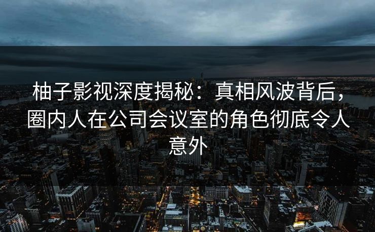 柚子影视深度揭秘:真相风波背后,圈内人在公司会议室的角色彻底令人意外 柚子影视深度揭秘:真相风波背后,圈内人在公司会议室的角色彻底令人意外