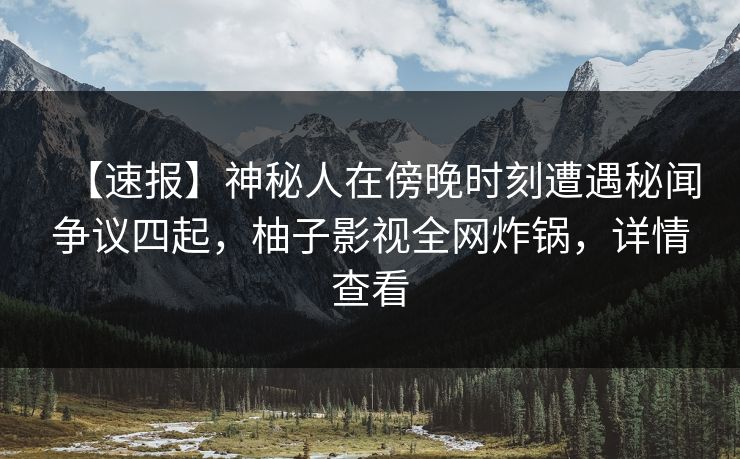 【速报】神秘人在傍晚时刻遭遇秘闻争议四起，柚子影视全网炸锅，详情查看