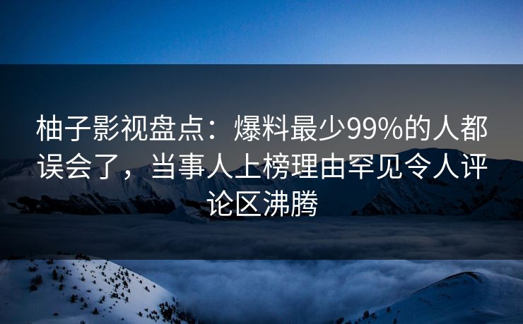 柚子影视盘点：爆料最少99%的人都误会了，当事人上榜理由罕见令人评论区沸腾