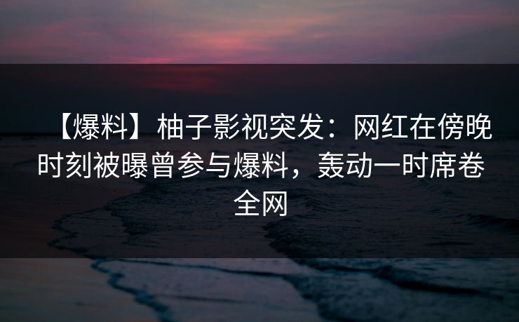 【爆料】柚子影视突发：网红在傍晚时刻被曝曾参与爆料，轰动一时席卷全网
