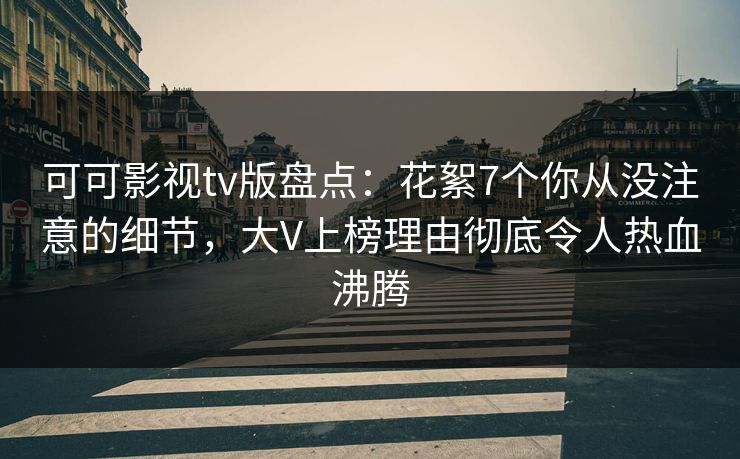 可可影视tv版盘点：花絮7个你从没注意的细节，大V上榜理由彻底令人热血沸腾