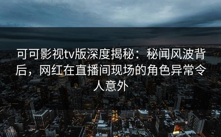 可可影视tv版深度揭秘：秘闻风波背后，网红在直播间现场的角色异常令人意外