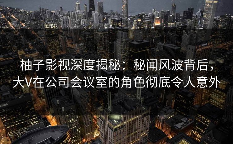 柚子影视深度揭秘：秘闻风波背后，大V在公司会议室的角色彻底令人意外