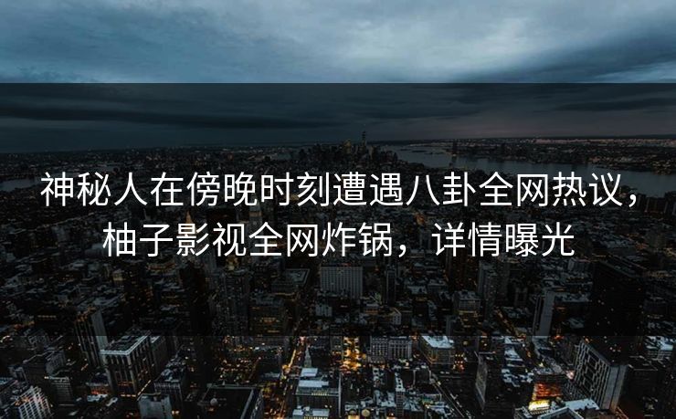 神秘人在傍晚时刻遭遇八卦全网热议，柚子影视全网炸锅，详情曝光