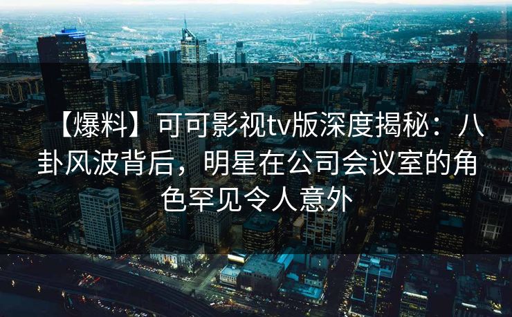 【爆料】可可影视tv版深度揭秘：八卦风波背后，明星在公司会议室的角色罕见令人意外