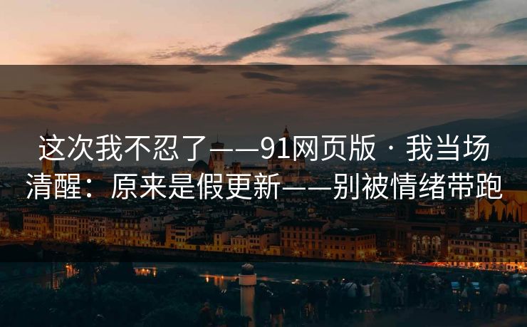 这次我不忍了——91网页版 · 我当场清醒：原来是假更新——别被情绪带跑