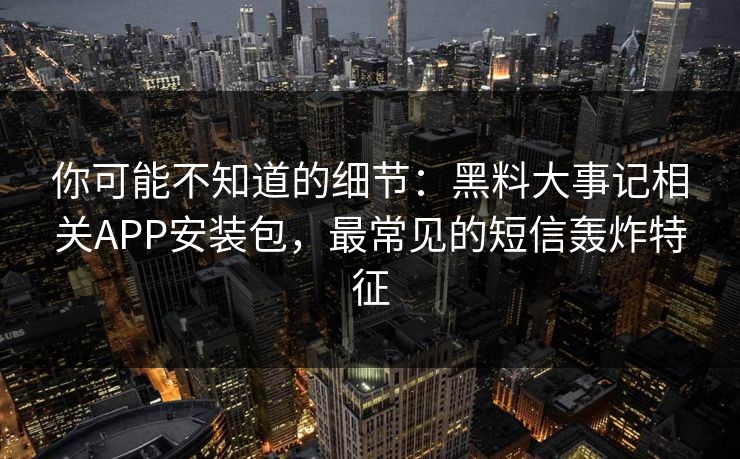 你可能不知道的细节：黑料大事记相关APP安装包，最常见的短信轰炸特征