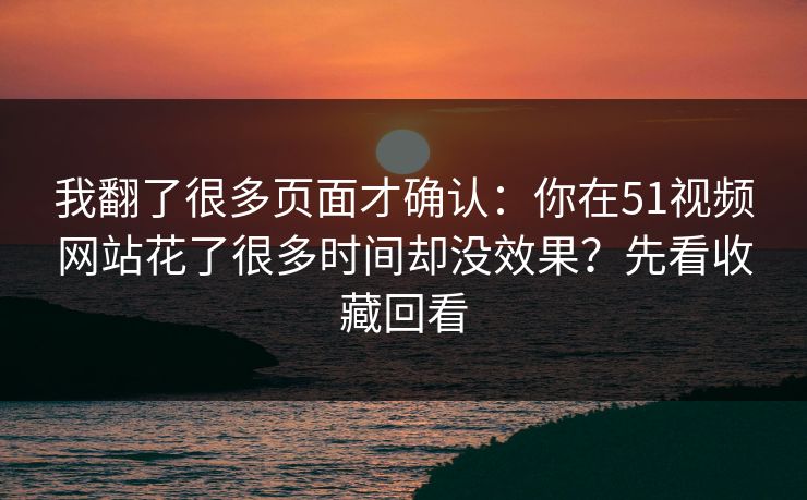 我翻了很多页面才确认：你在51视频网站花了很多时间却没效果？先看收藏回看