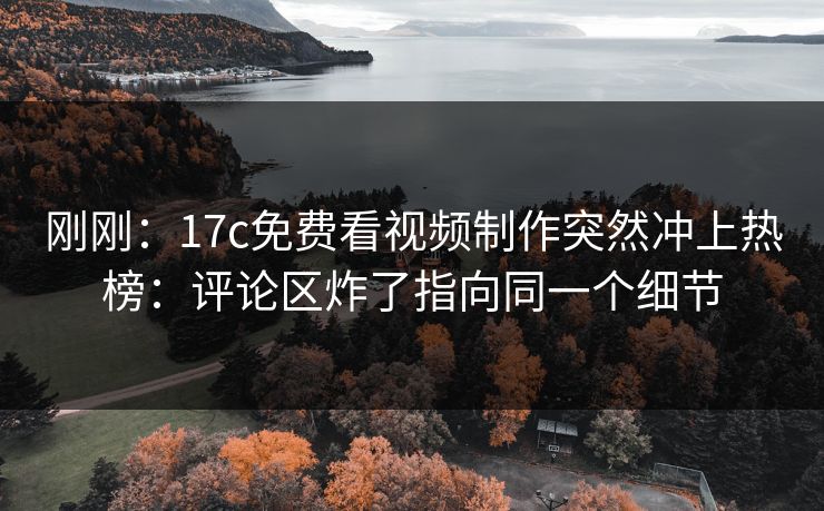 刚刚：17c免费看视频制作突然冲上热榜：评论区炸了指向同一个细节