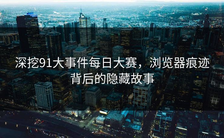深挖91大事件每日大赛，浏览器痕迹背后的隐藏故事