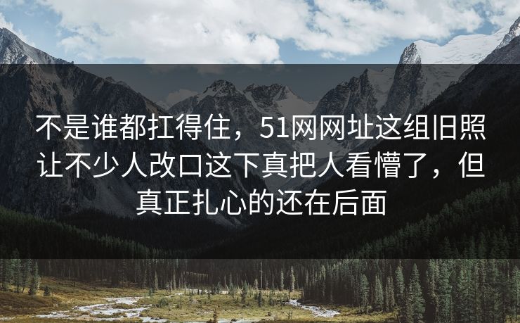 不是谁都扛得住，51网网址这组旧照让不少人改口这下真把人看懵了，但真正扎心的还在后面