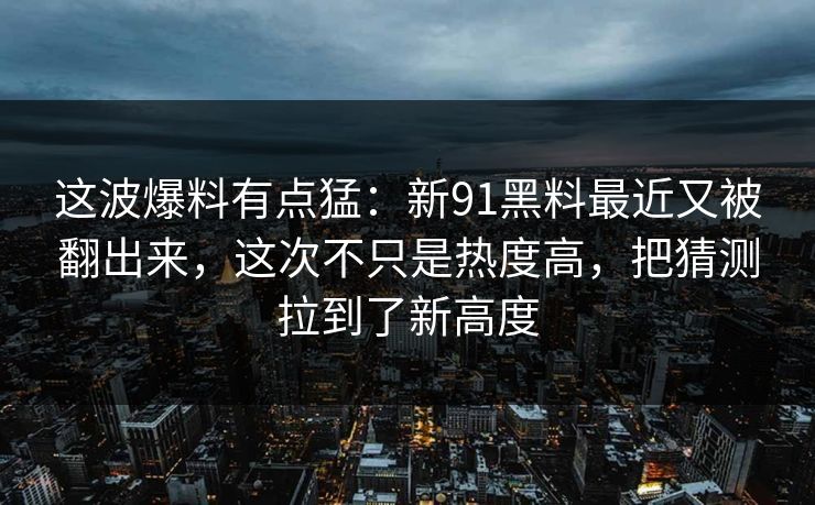 这波爆料有点猛:新91黑料最近又被翻出来,这次不只是热度高,把猜测拉到了新高度 这波爆料有点猛:新91黑料最近又被翻出来,这次不只是热度高,把猜测拉到了新高度