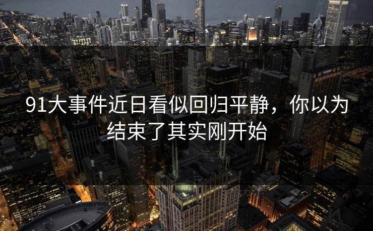 91大事件近日看似回归平静,你以为结束了其实刚开始 91大事件近日看似回归平静,你以为结束了其实刚开始